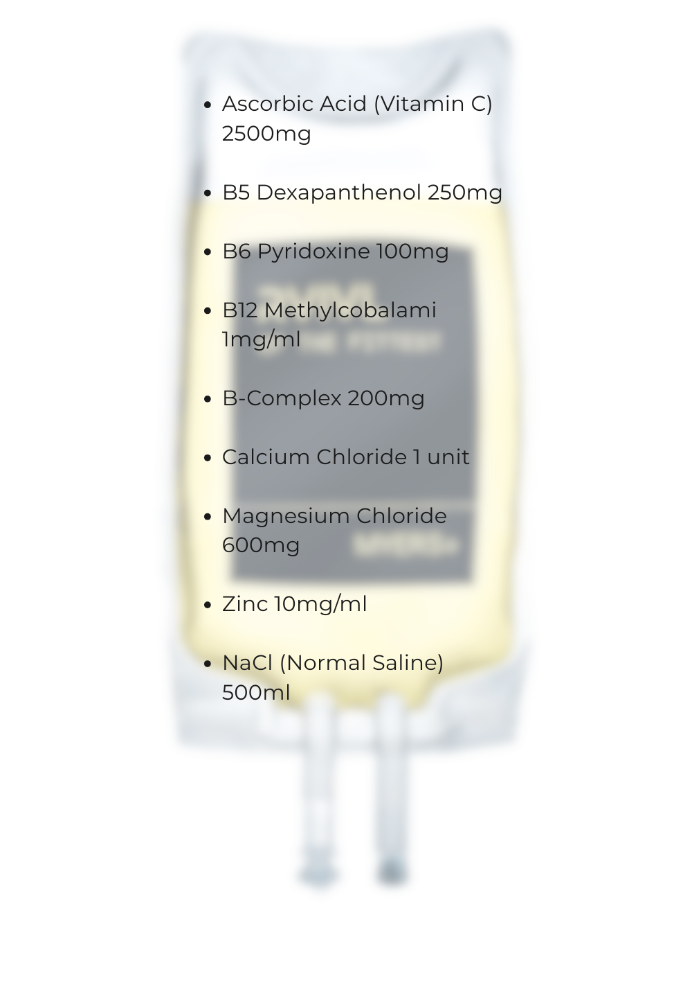 Ascorbic Acid (Vitamin C) 2500mg B5 Dexapanthenol 250mg B6 Pyridoxine 100mg B12 Methylcobalami 1mgml B-Complex 200mg Calcium Chloride 1 unit Magnesium Chloride 600mg Zinc 10mgml NaCl (Normal Salin-2 Ascorbic Acid (Vitamin C) 2500mg B5 Dexapanthenol 250mg B6 Pyridoxine 100mg B12 Methylcobalami 1mgml B-Complex 200mg Calcium Chloride 1 unit Magnesium Chloride 600mg Zinc 10mgml NaCl (Normal Salin-2