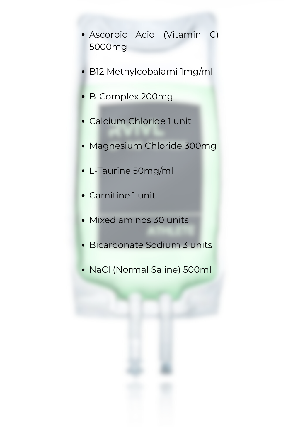 Ascorbic Acid (Vitamin C) 5000mg B12 Methylcobalami 1mgml B-Complex 200mg Calcium Chloride 1 unit Magnesium Chloride 300mg L-Taurine 50mgml Carnitine 1 unit Mixed aminos 30 units Bicarbonate Sodiu-2 Ascorbic Acid (Vitamin C) 5000mg B12 Methylcobalami 1mgml B-Complex 200mg Calcium Chloride 1 unit Magnesium Chloride 300mg L-Taurine 50mgml Carnitine 1 unit Mixed aminos 30 units Bicarbonate Sodiu-2